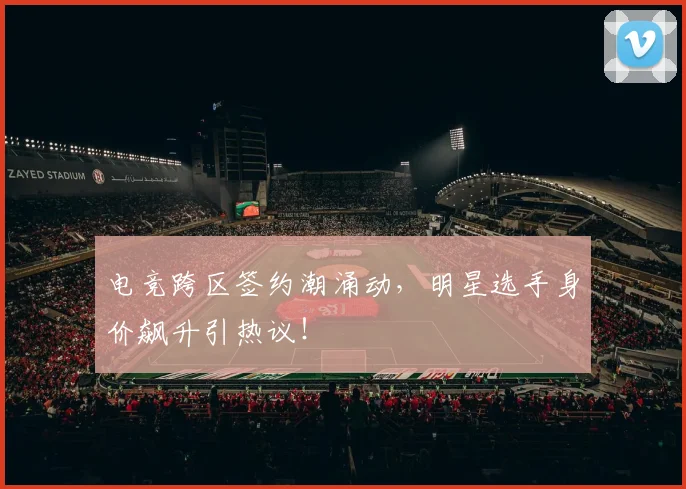 电竞跨区签约潮涌动，明星选手身价飙升引热议！