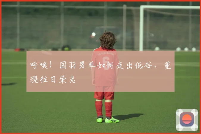 呼唤！国羽男单如何走出低谷，重现往日荣光