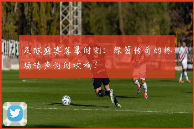 足球盛宴落幕时刻：绿茵传奇的终场哨声何时吹响？