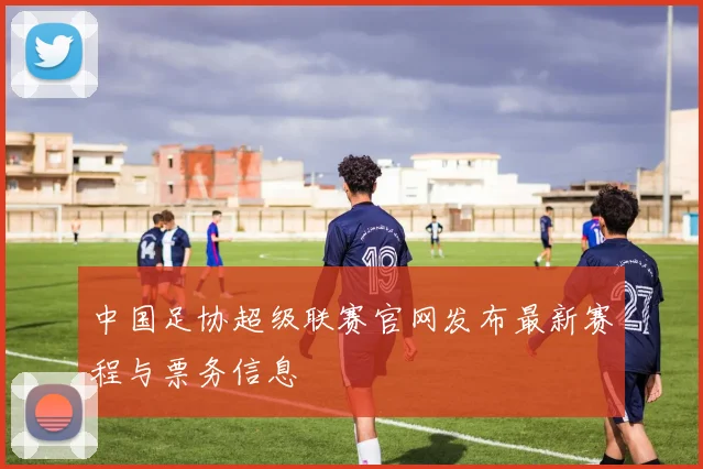 中国足协超级联赛官网发布最新赛程与票务信息