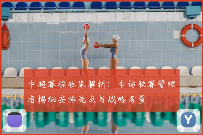 中超赛程独家解析：专访联赛管理者揭秘安排亮点与战略考量