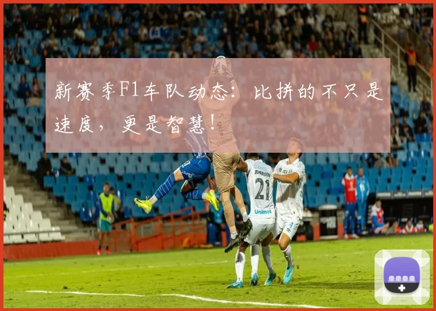 新赛季F1车队动态：比拼的不只是速度，更是智慧！