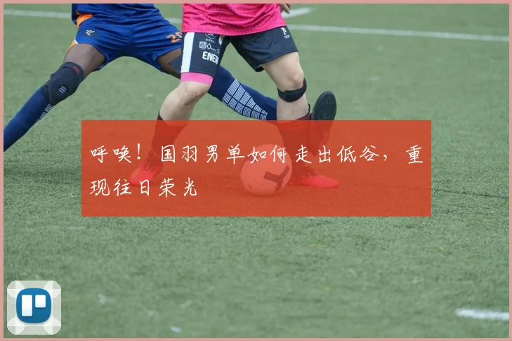 呼唤！国羽男单如何走出低谷，重现往日荣光