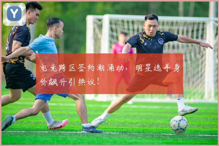 电竞跨区签约潮涌动，明星选手身价飙升引热议！