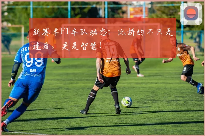 新赛季F1车队动态：比拼的不只是速度，更是智慧！